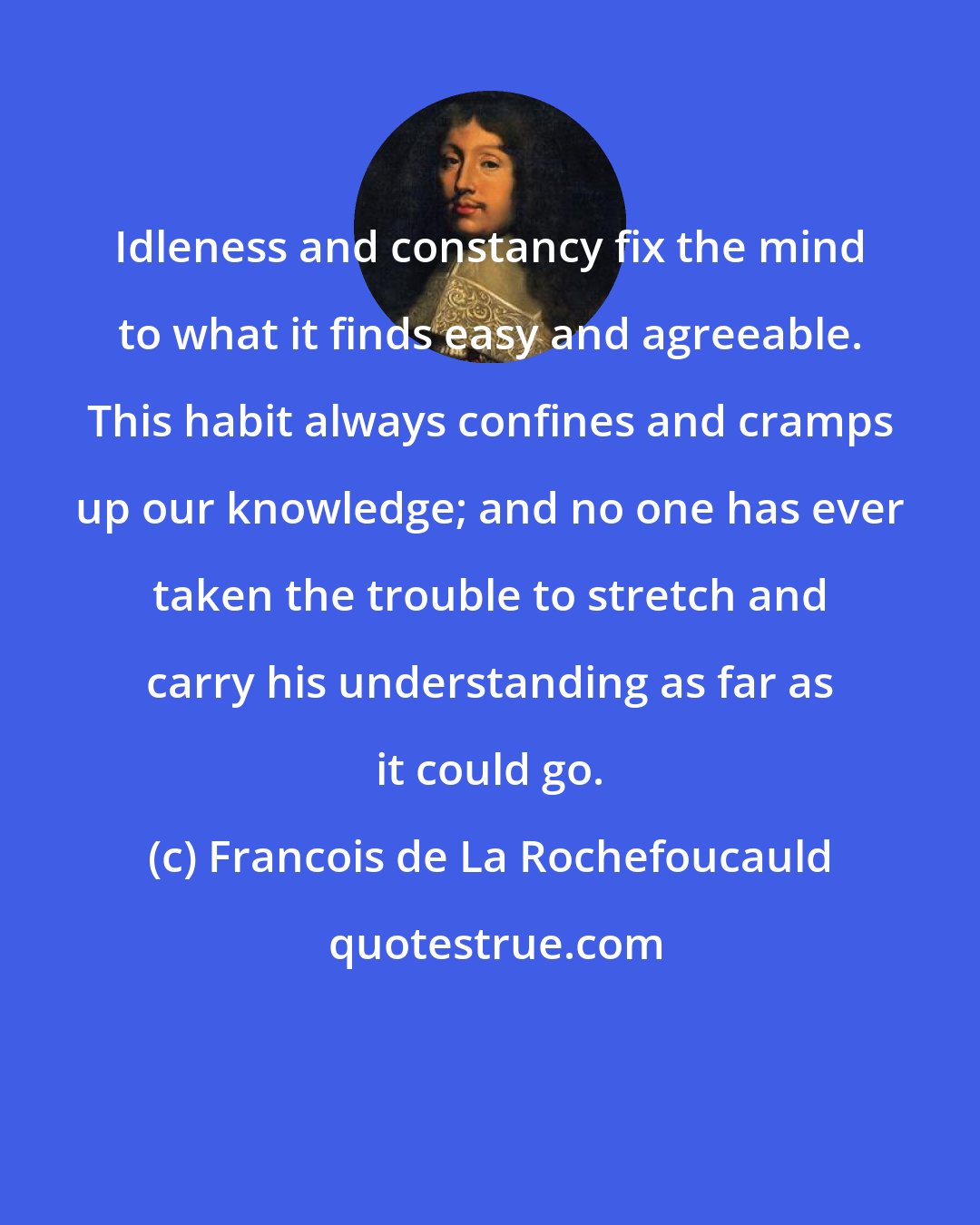 Francois de La Rochefoucauld: Idleness and constancy fix the mind to what it finds easy and agreeable. This habit always confines and cramps up our knowledge; and no one has ever taken the trouble to stretch and carry his understanding as far as it could go.