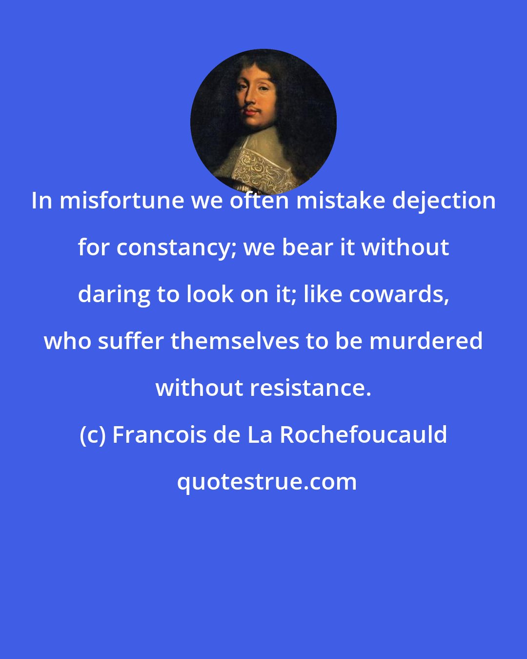 Francois de La Rochefoucauld: In misfortune we often mistake dejection for constancy; we bear it without daring to look on it; like cowards, who suffer themselves to be murdered without resistance.