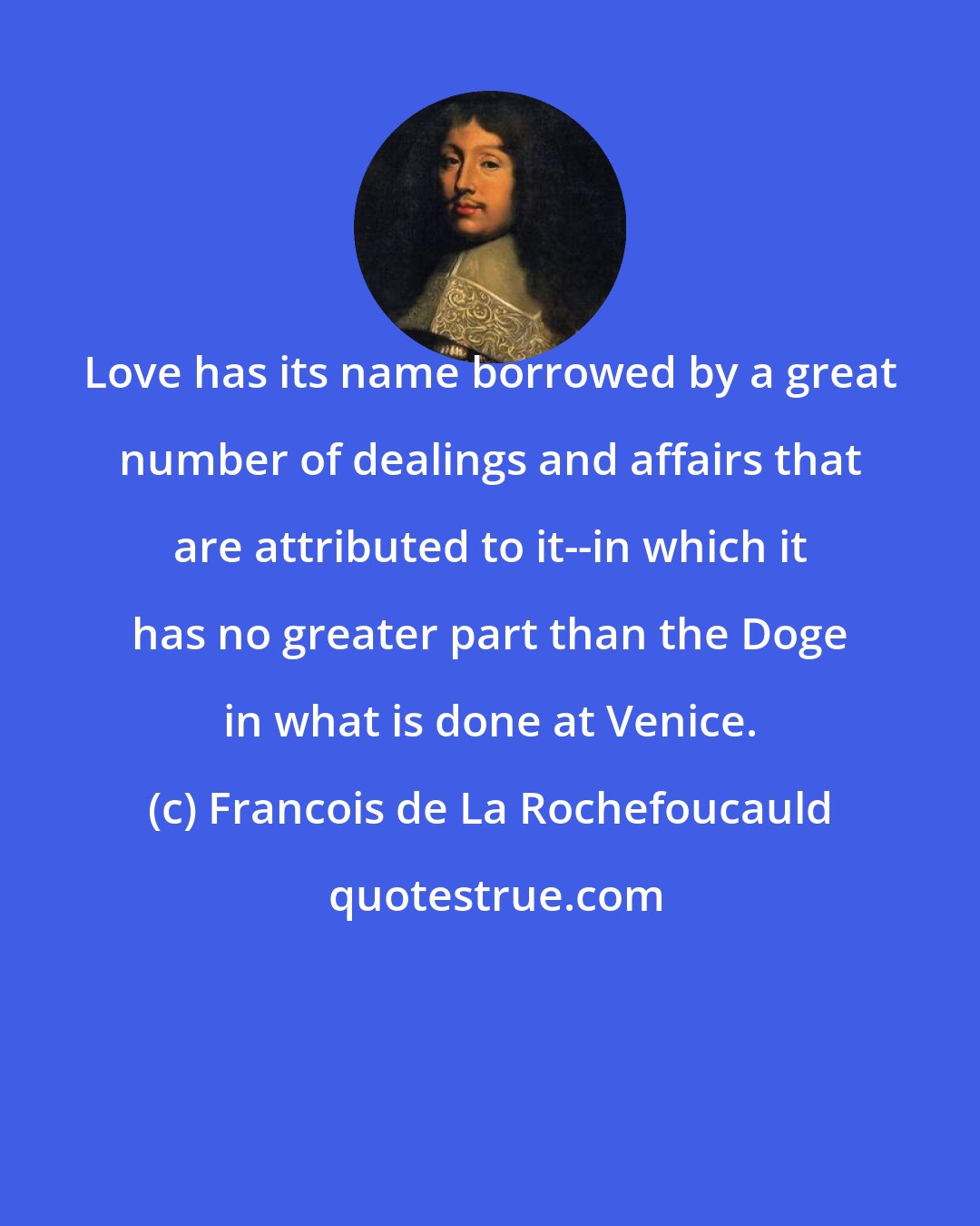 Francois de La Rochefoucauld: Love has its name borrowed by a great number of dealings and affairs that are attributed to it--in which it has no greater part than the Doge in what is done at Venice.