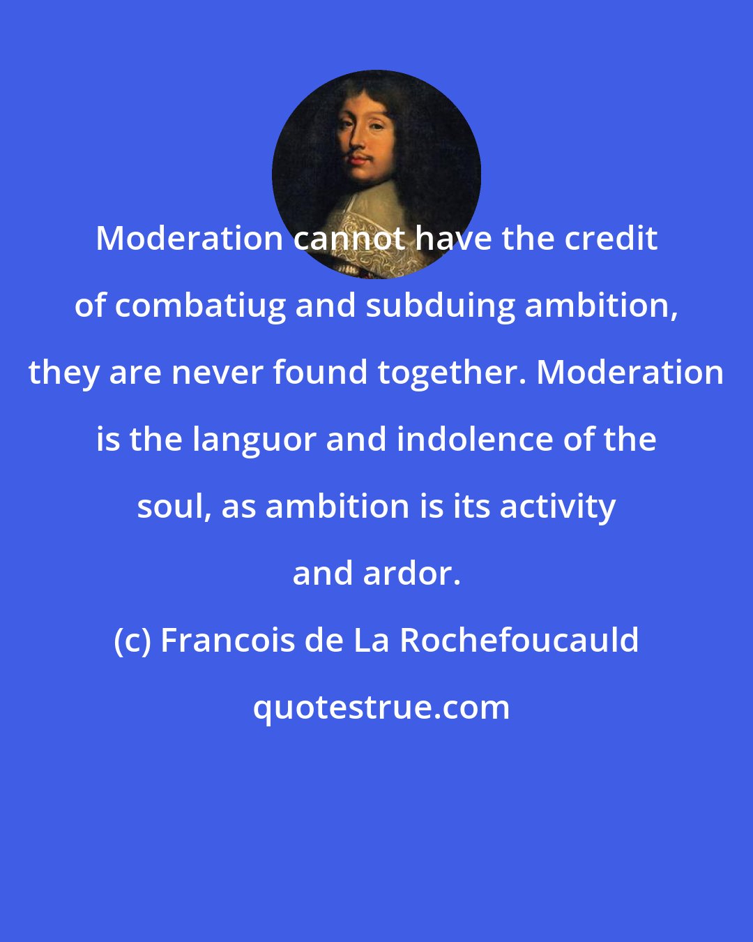 Francois de La Rochefoucauld: Moderation cannot have the credit of combatiug and subduing ambition, they are never found together. Moderation is the languor and indolence of the soul, as ambition is its activity and ardor.