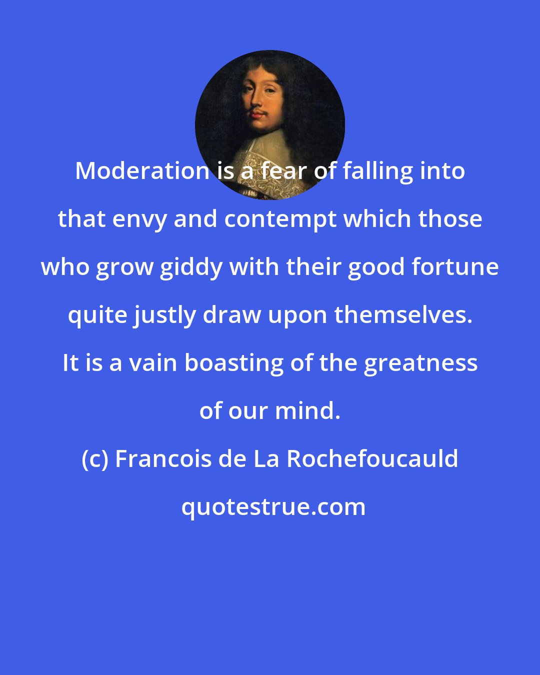 Francois de La Rochefoucauld: Moderation is a fear of falling into that envy and contempt which those who grow giddy with their good fortune quite justly draw upon themselves. It is a vain boasting of the greatness of our mind.