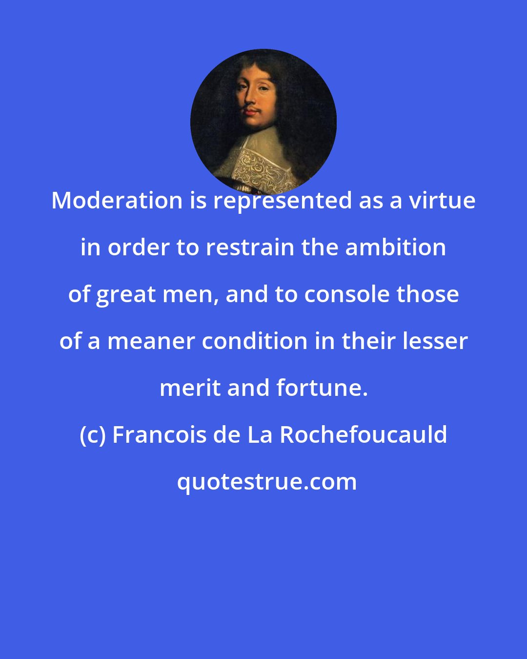 Francois de La Rochefoucauld: Moderation is represented as a virtue in order to restrain the ambition of great men, and to console those of a meaner condition in their lesser merit and fortune.