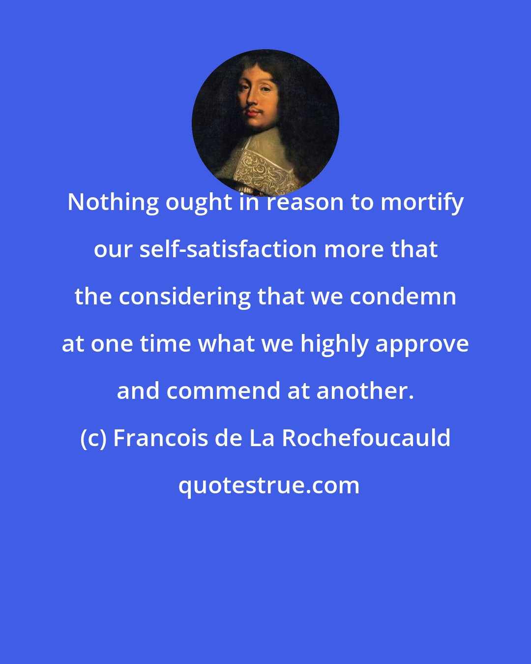 Francois de La Rochefoucauld: Nothing ought in reason to mortify our self-satisfaction more that the considering that we condemn at one time what we highly approve and commend at another.