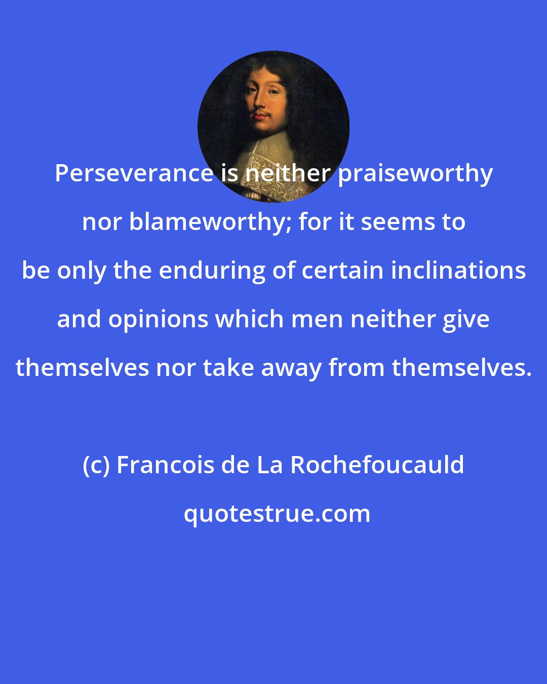 Francois de La Rochefoucauld: Perseverance is neither praiseworthy nor blameworthy; for it seems to be only the enduring of certain inclinations and opinions which men neither give themselves nor take away from themselves.