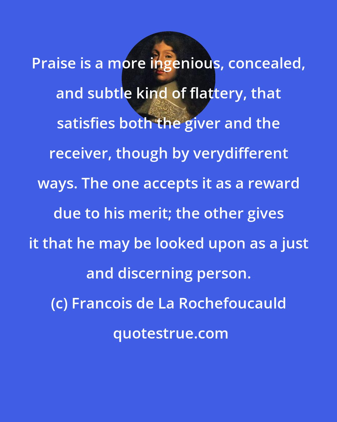 Francois de La Rochefoucauld: Praise is a more ingenious, concealed, and subtle kind of flattery, that satisfies both the giver and the receiver, though by verydifferent ways. The one accepts it as a reward due to his merit; the other gives it that he may be looked upon as a just and discerning person.