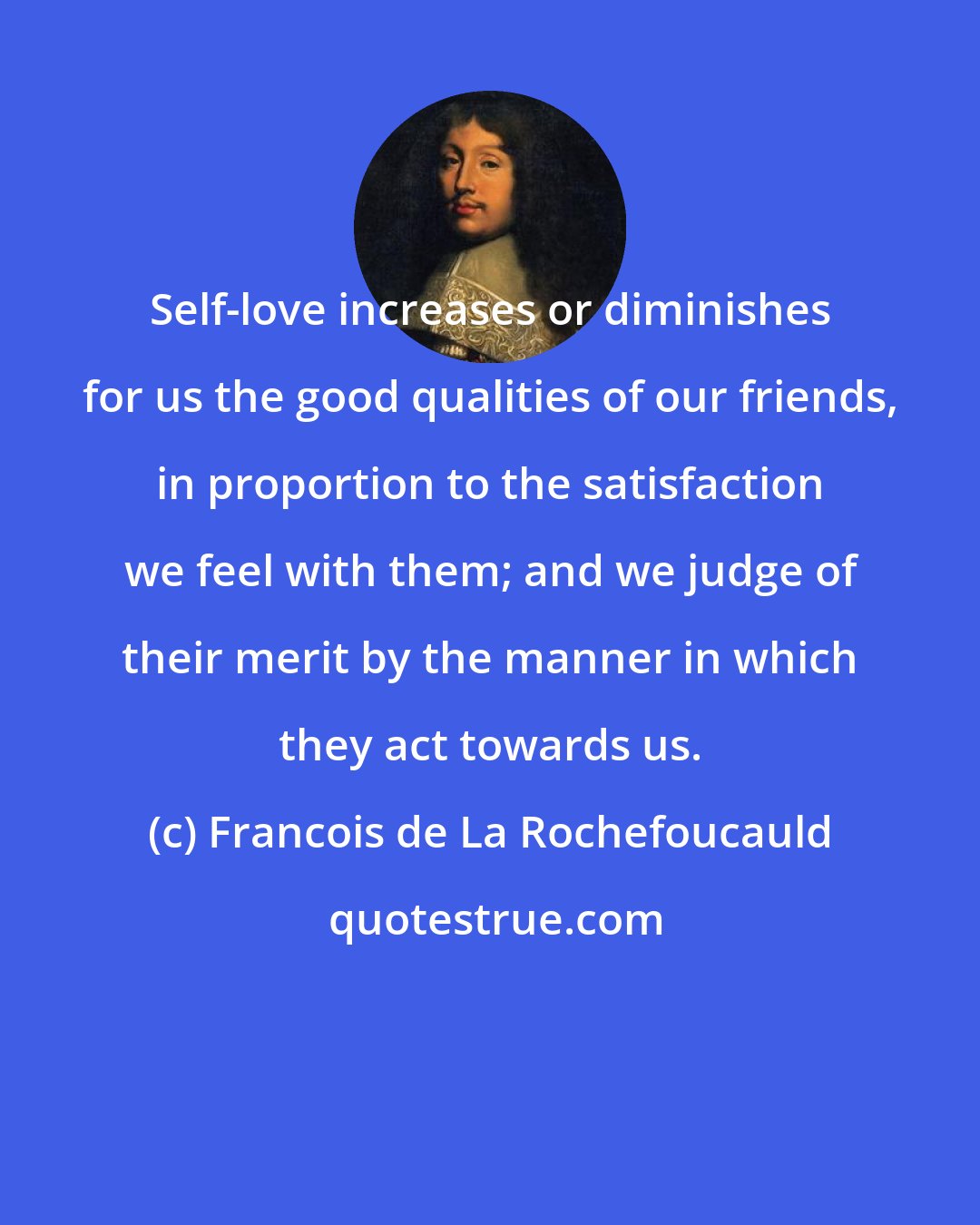 Francois de La Rochefoucauld: Self-love increases or diminishes for us the good qualities of our friends, in proportion to the satisfaction we feel with them; and we judge of their merit by the manner in which they act towards us.
