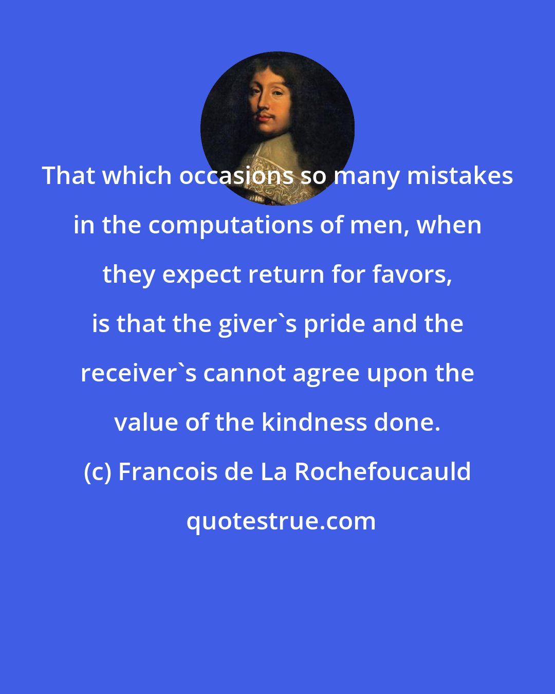 Francois de La Rochefoucauld: That which occasions so many mistakes in the computations of men, when they expect return for favors, is that the giver's pride and the receiver's cannot agree upon the value of the kindness done.