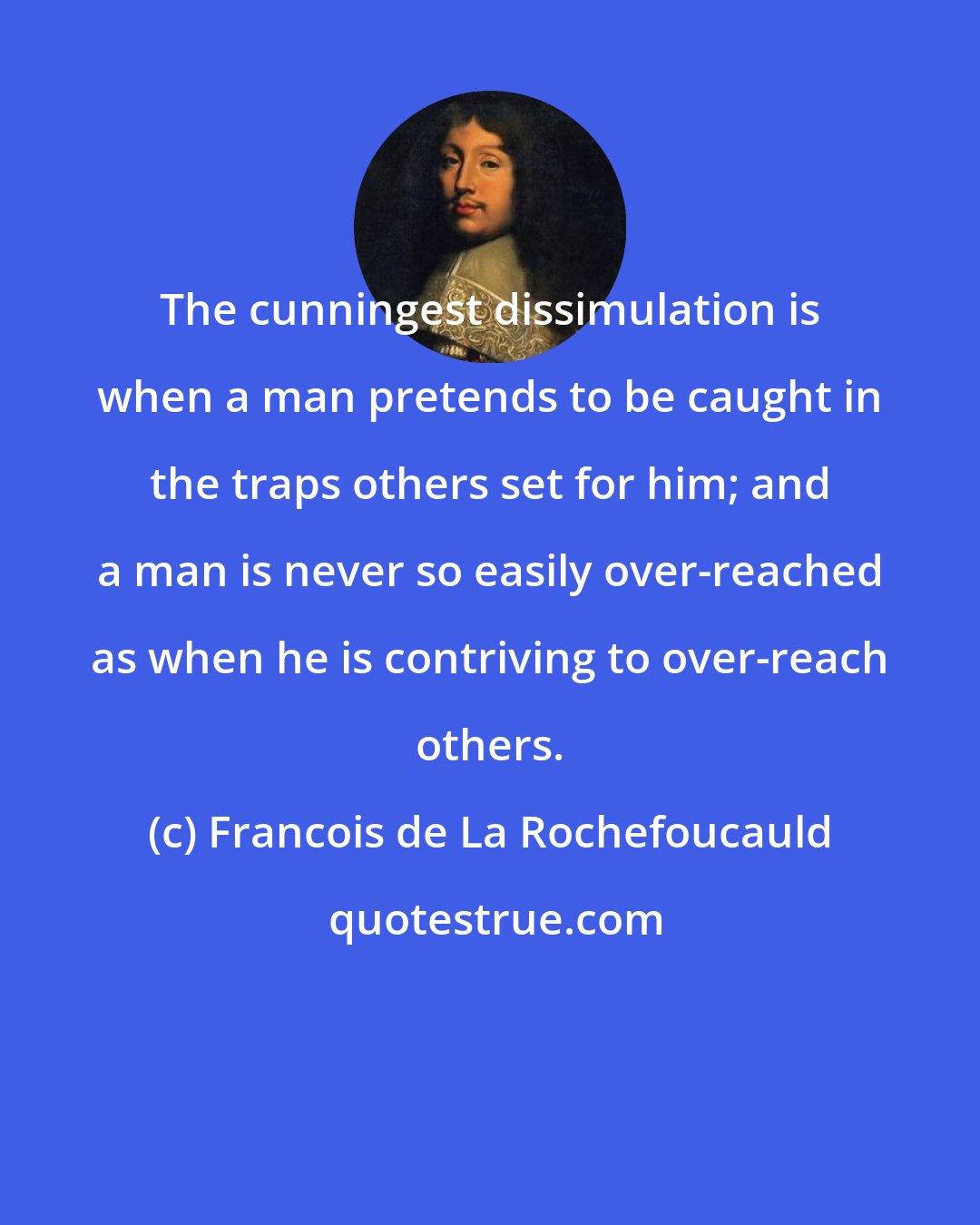 Francois de La Rochefoucauld: The cunningest dissimulation is when a man pretends to be caught in the traps others set for him; and a man is never so easily over-reached as when he is contriving to over-reach others.