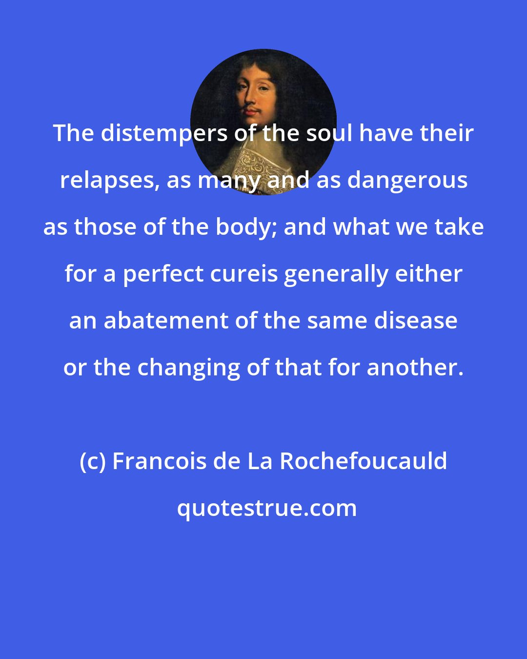 Francois de La Rochefoucauld: The distempers of the soul have their relapses, as many and as dangerous as those of the body; and what we take for a perfect cureis generally either an abatement of the same disease or the changing of that for another.