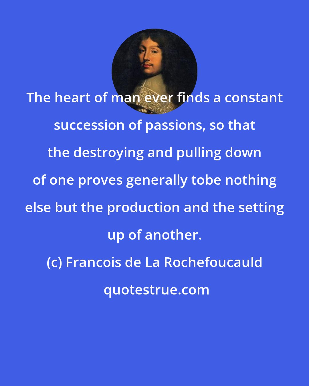 Francois de La Rochefoucauld: The heart of man ever finds a constant succession of passions, so that the destroying and pulling down of one proves generally tobe nothing else but the production and the setting up of another.