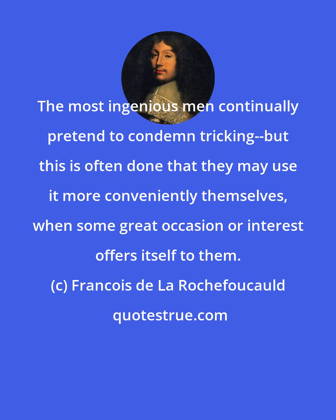 Francois de La Rochefoucauld: The most ingenious men continually pretend to condemn tricking--but this is often done that they may use it more conveniently themselves, when some great occasion or interest offers itself to them.