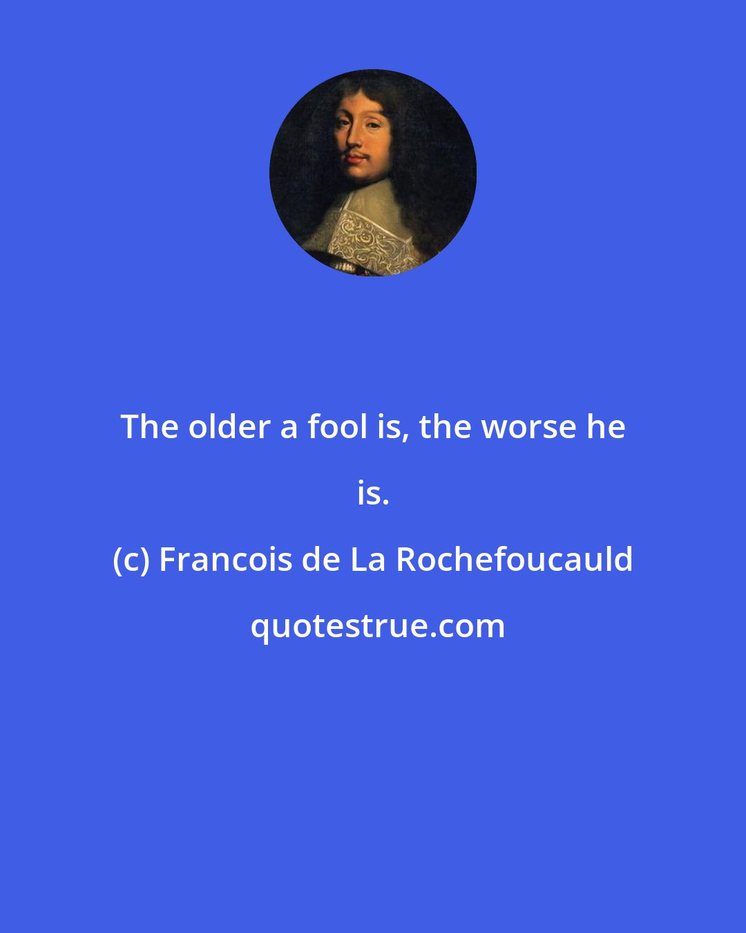 Francois de La Rochefoucauld: The older a fool is, the worse he is.