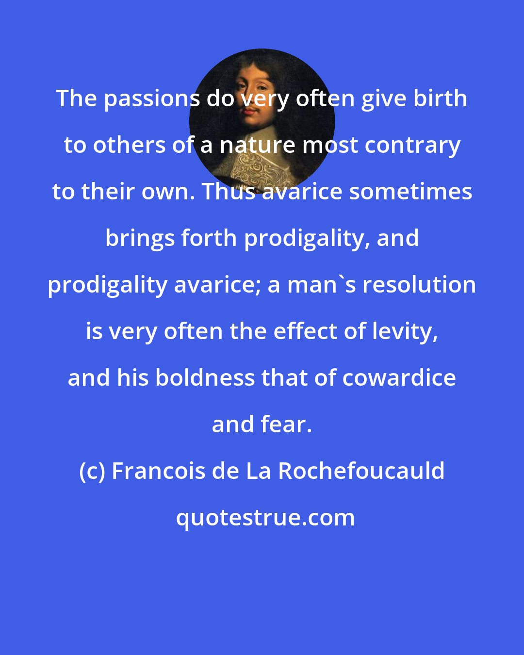 Francois de La Rochefoucauld: The passions do very often give birth to others of a nature most contrary to their own. Thus avarice sometimes brings forth prodigality, and prodigality avarice; a man's resolution is very often the effect of levity, and his boldness that of cowardice and fear.