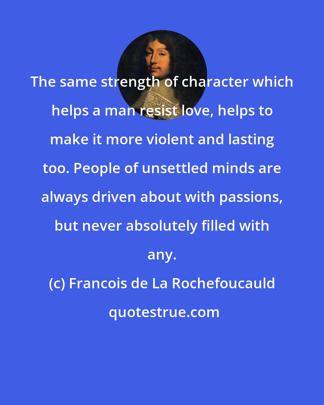 Francois de La Rochefoucauld: The same strength of character which helps a man resist love, helps to make it more violent and lasting too. People of unsettled minds are always driven about with passions, but never absolutely filled with any.