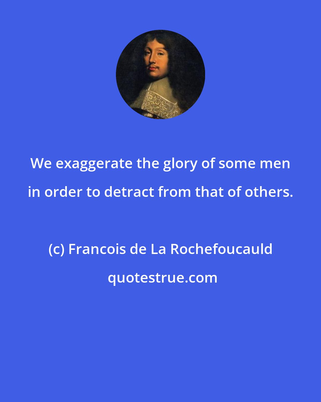 Francois de La Rochefoucauld: We exaggerate the glory of some men in order to detract from that of others.