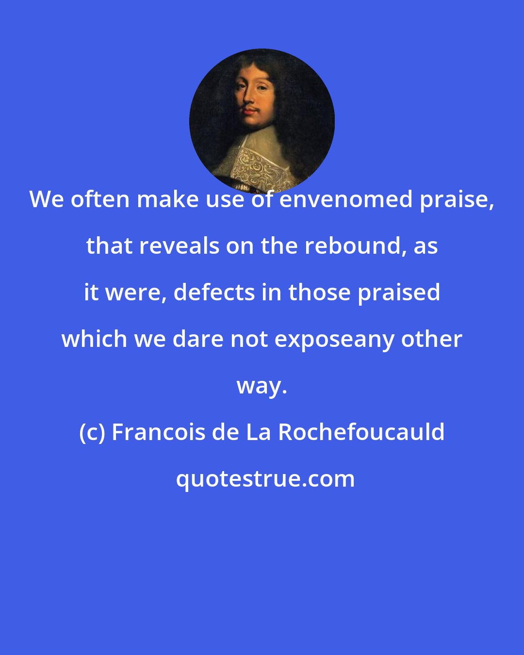 Francois de La Rochefoucauld: We often make use of envenomed praise, that reveals on the rebound, as it were, defects in those praised which we dare not exposeany other way.