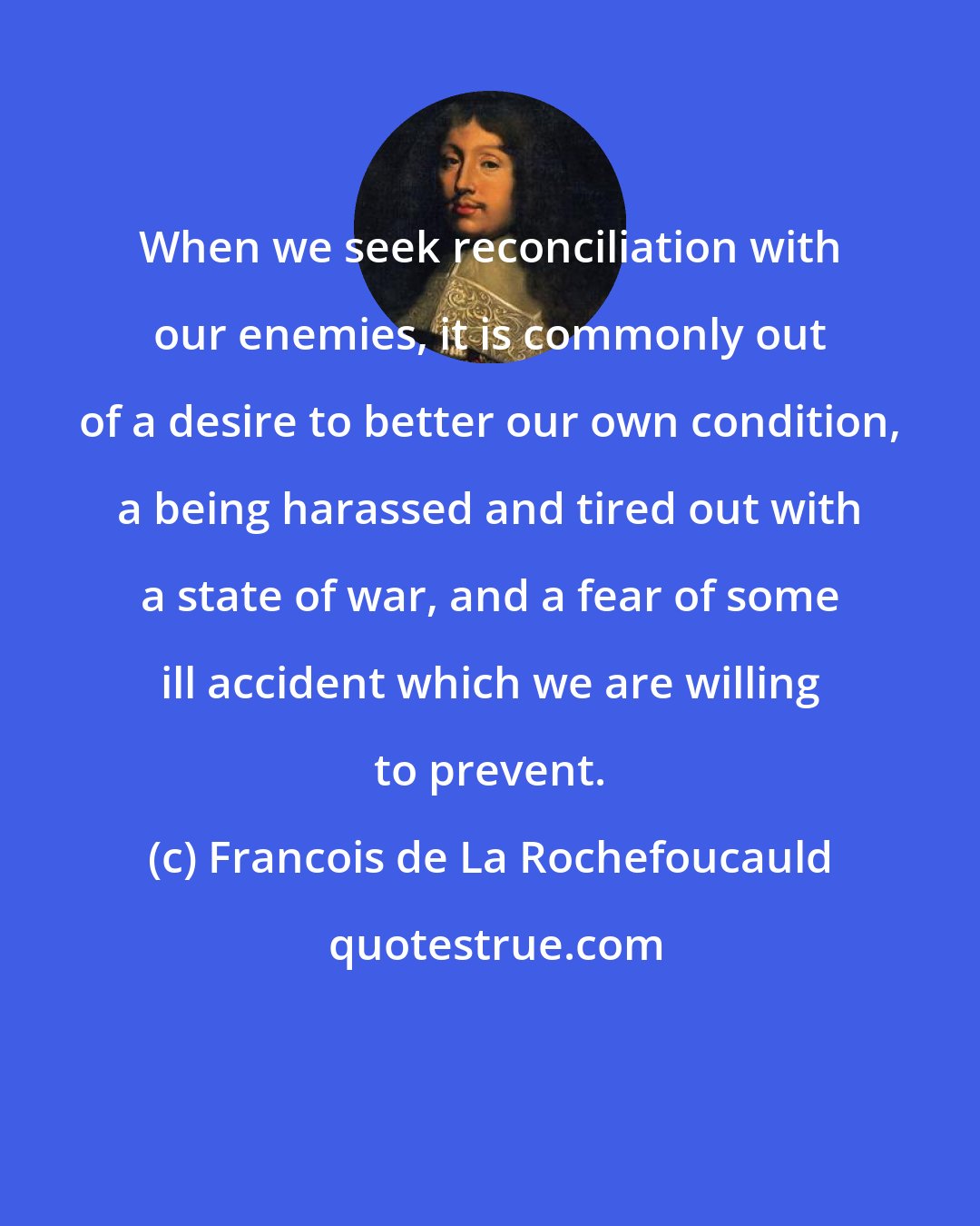 Francois de La Rochefoucauld: When we seek reconciliation with our enemies, it is commonly out of a desire to better our own condition, a being harassed and tired out with a state of war, and a fear of some ill accident which we are willing to prevent.