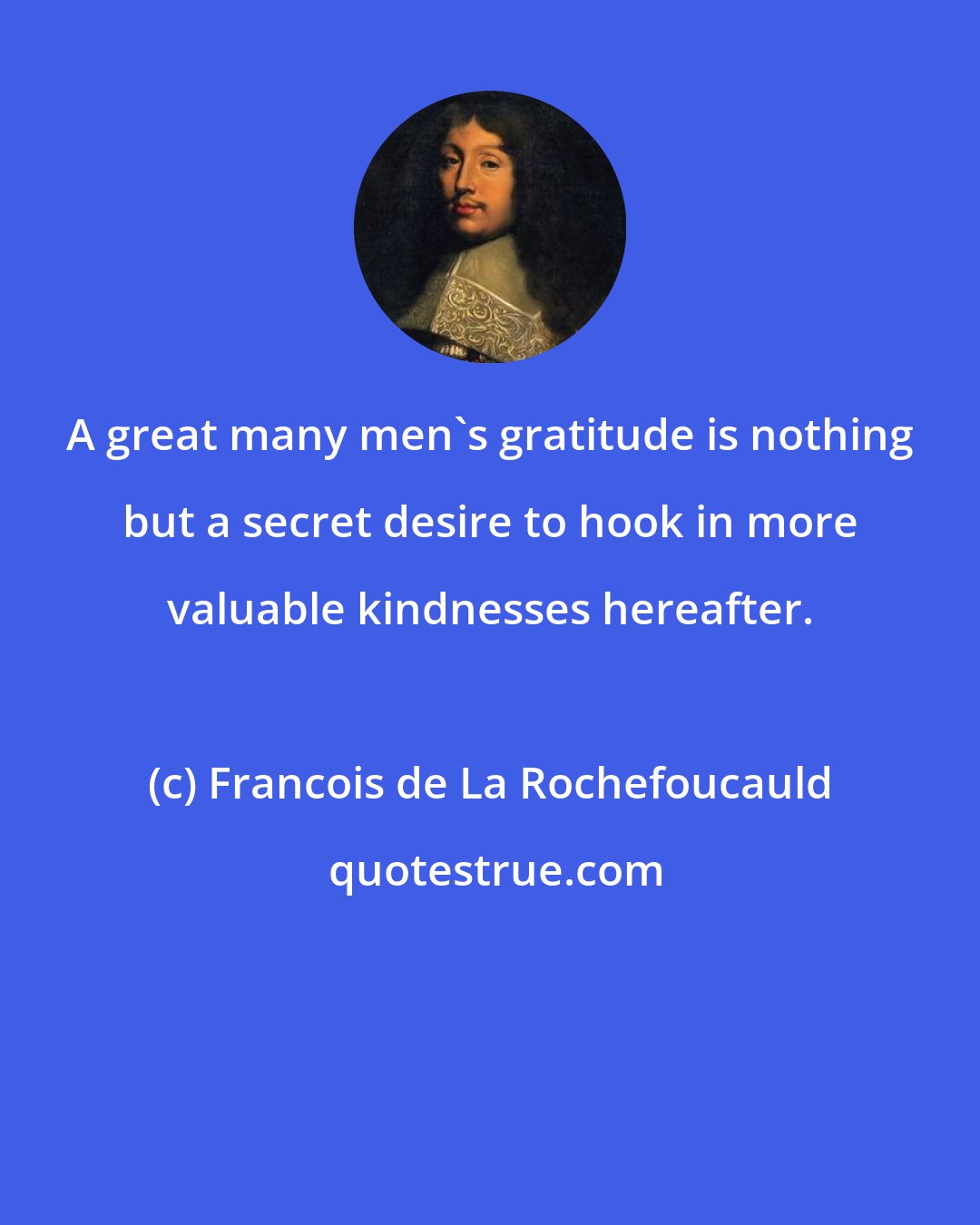 Francois de La Rochefoucauld: A great many men's gratitude is nothing but a secret desire to hook in more valuable kindnesses hereafter.