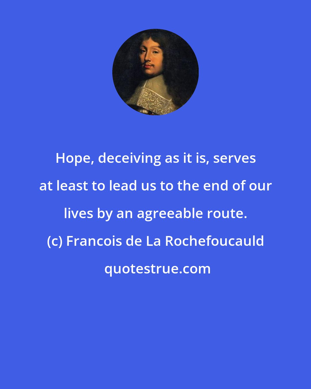 Francois de La Rochefoucauld: Hope, deceiving as it is, serves at least to lead us to the end of our lives by an agreeable route.