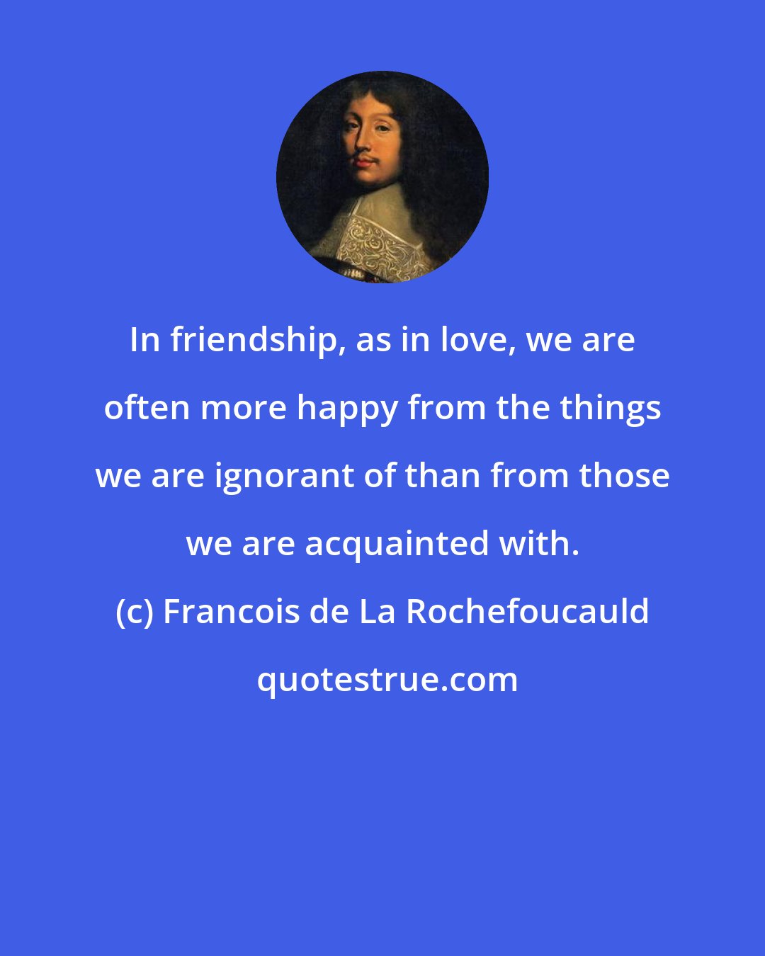 Francois de La Rochefoucauld: In friendship, as in love, we are often more happy from the things we are ignorant of than from those we are acquainted with.