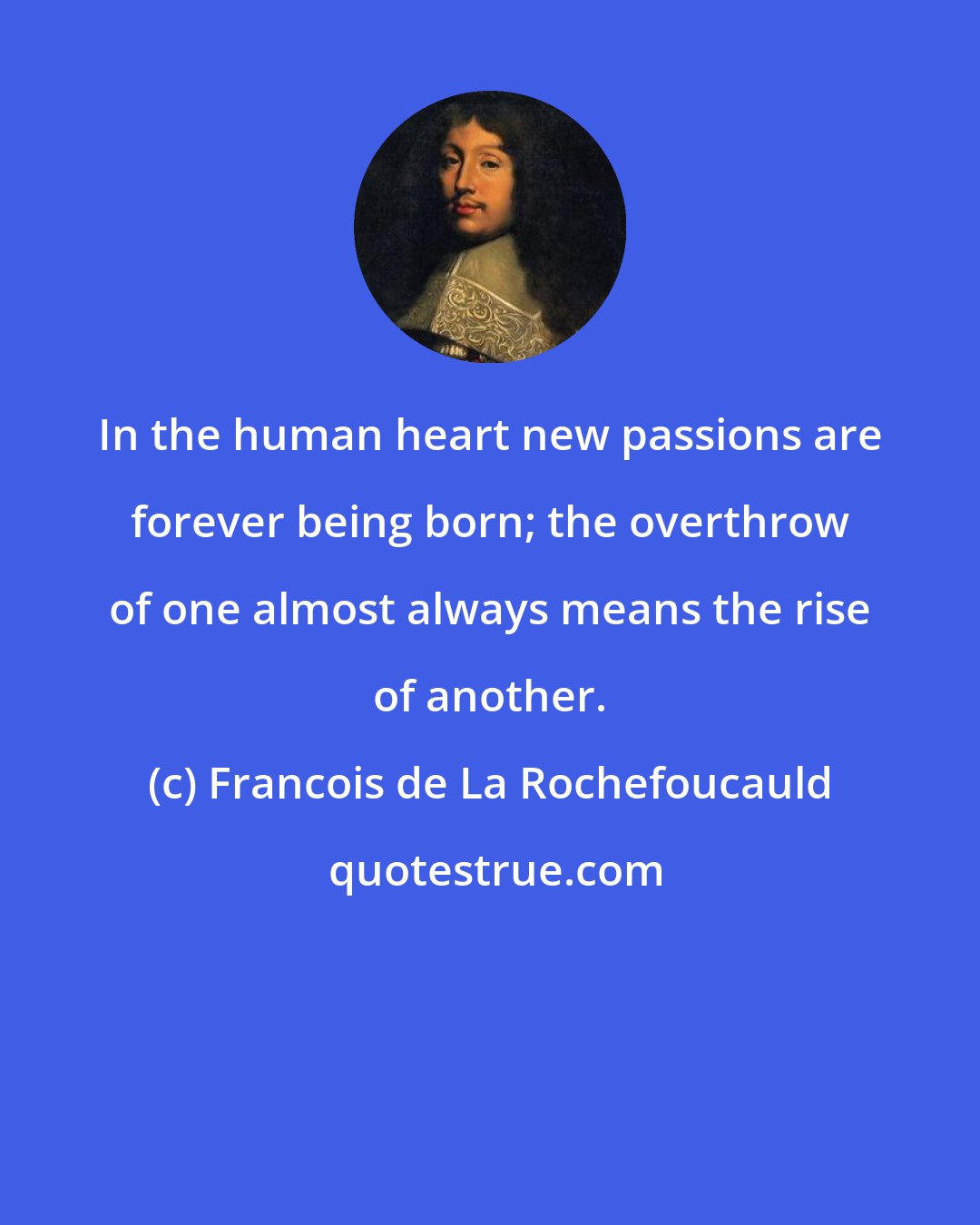 Francois de La Rochefoucauld: In the human heart new passions are forever being born; the overthrow of one almost always means the rise of another.