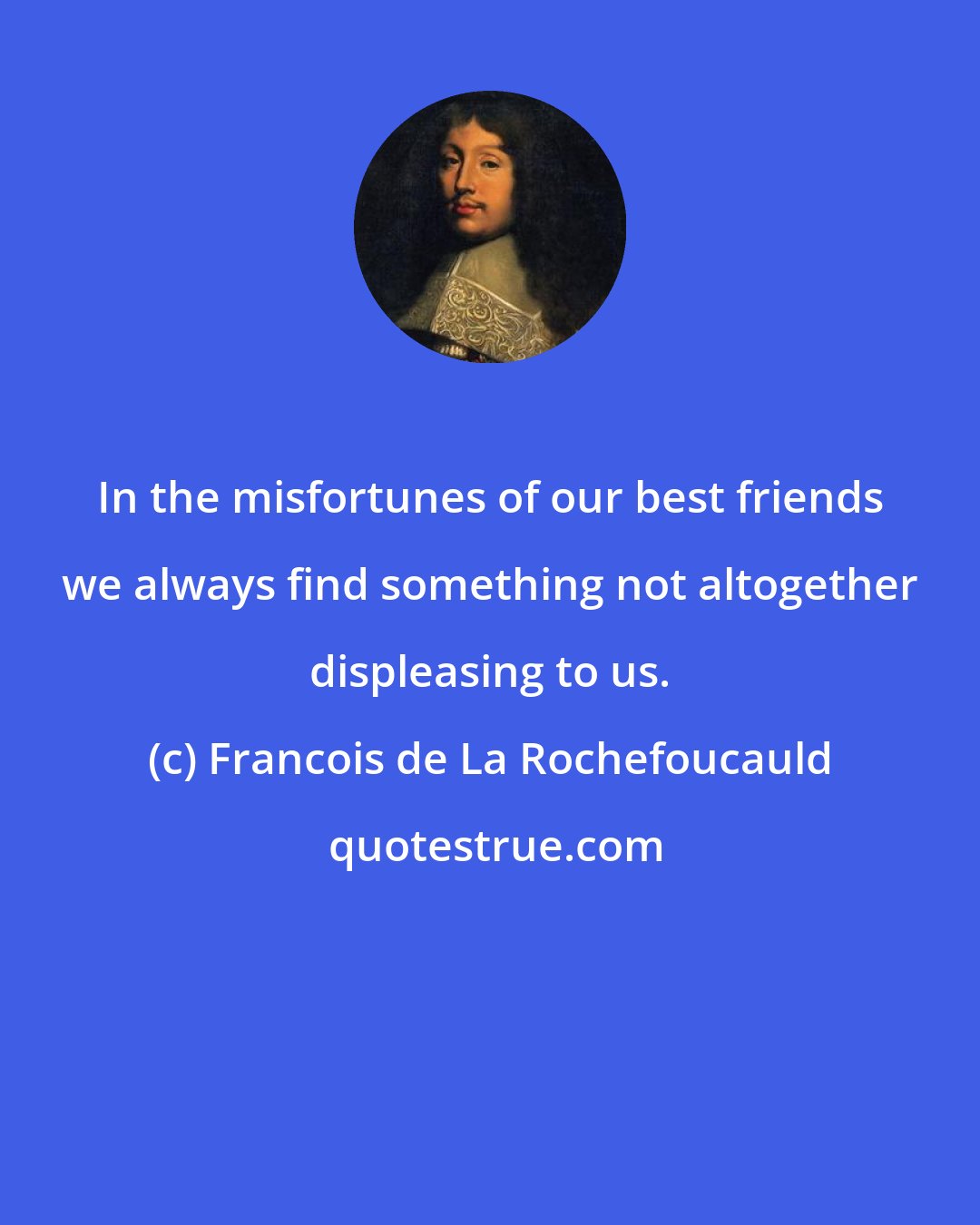 Francois de La Rochefoucauld: In the misfortunes of our best friends we always find something not altogether displeasing to us.