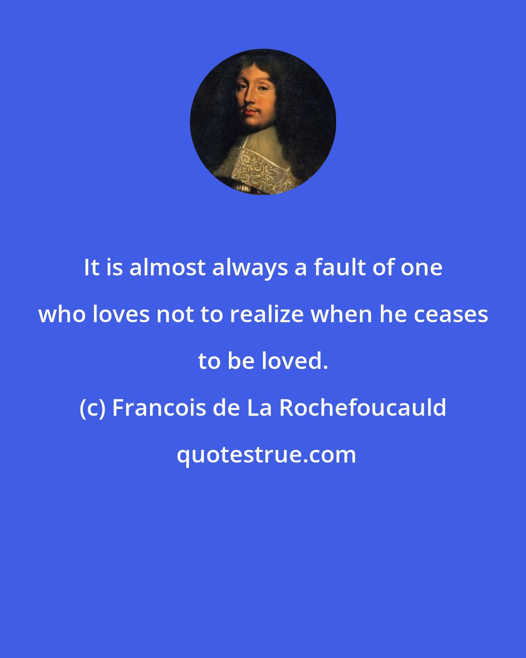 Francois de La Rochefoucauld: It is almost always a fault of one who loves not to realize when he ceases to be loved.