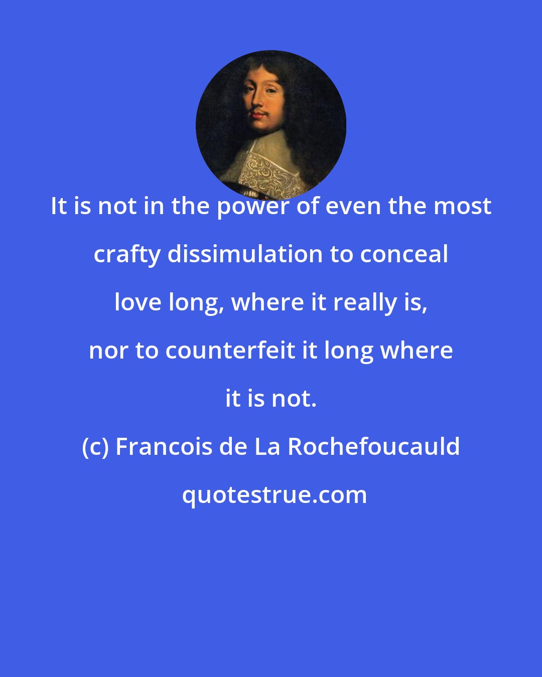 Francois de La Rochefoucauld: It is not in the power of even the most crafty dissimulation to conceal love long, where it really is, nor to counterfeit it long where it is not.