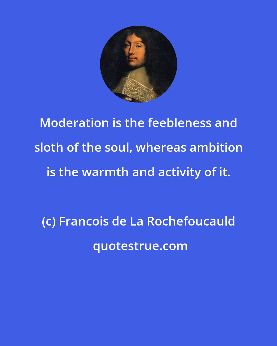 Francois de La Rochefoucauld: Moderation is the feebleness and sloth of the soul, whereas ambition is the warmth and activity of it.