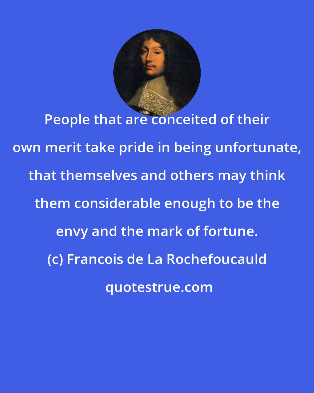 Francois de La Rochefoucauld: People that are conceited of their own merit take pride in being unfortunate, that themselves and others may think them considerable enough to be the envy and the mark of fortune.