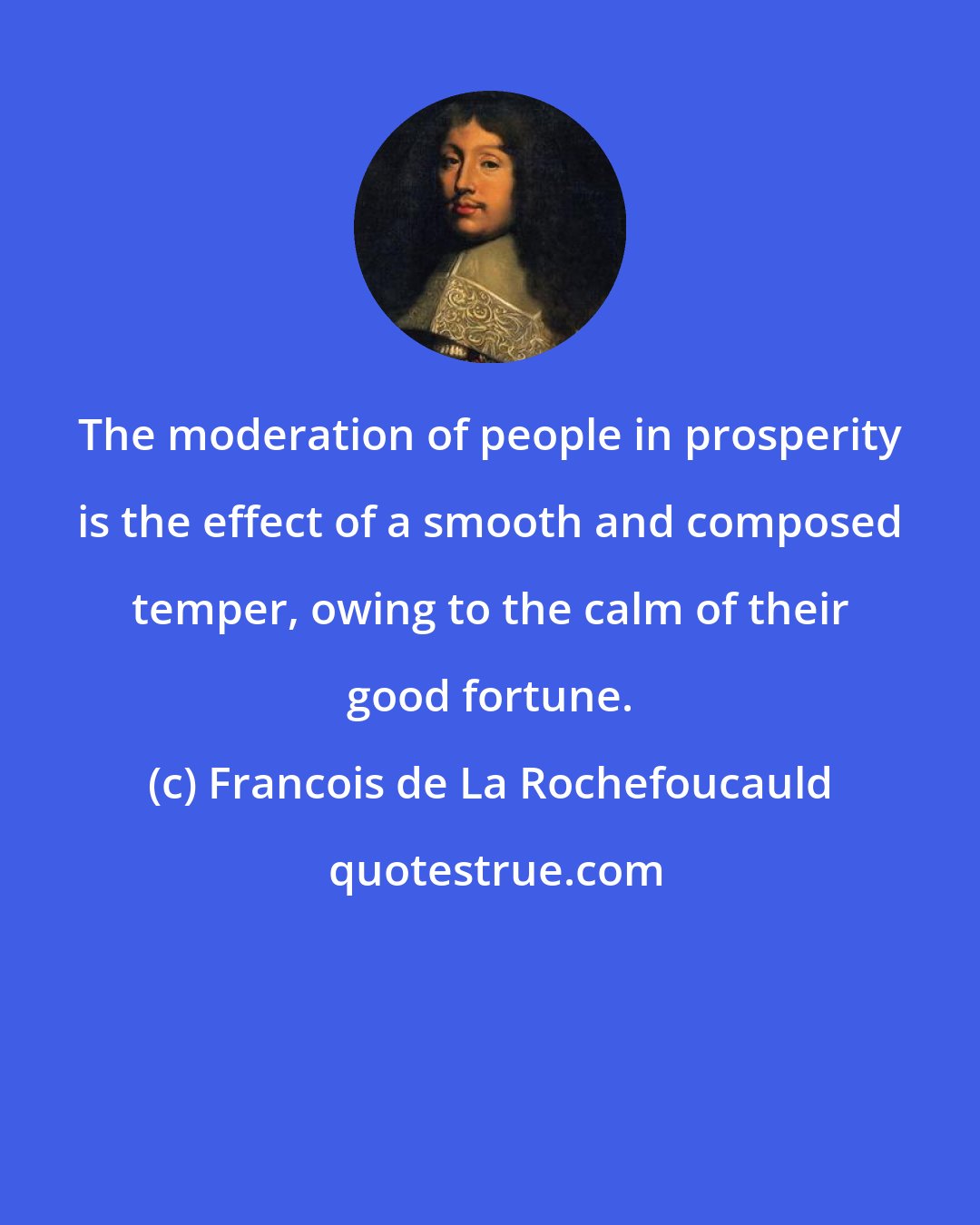 Francois de La Rochefoucauld: The moderation of people in prosperity is the effect of a smooth and composed temper, owing to the calm of their good fortune.