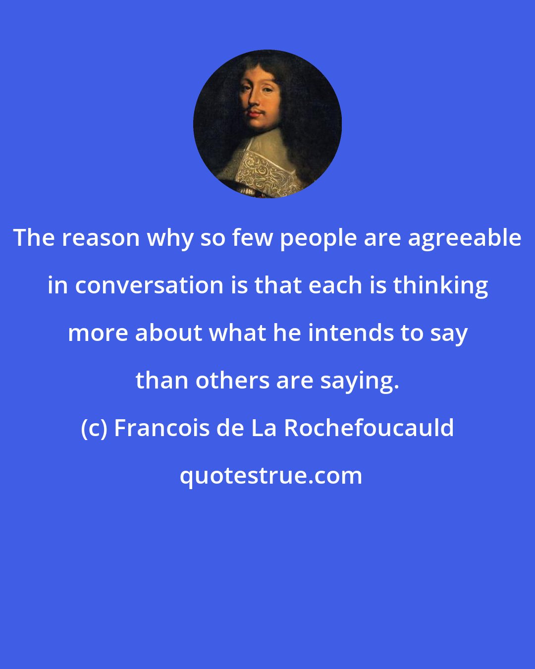 Francois de La Rochefoucauld: The reason why so few people are agreeable in conversation is that each is thinking more about what he intends to say than others are saying.