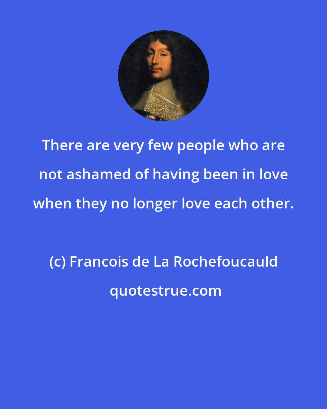 Francois de La Rochefoucauld: There are very few people who are not ashamed of having been in love when they no longer love each other.