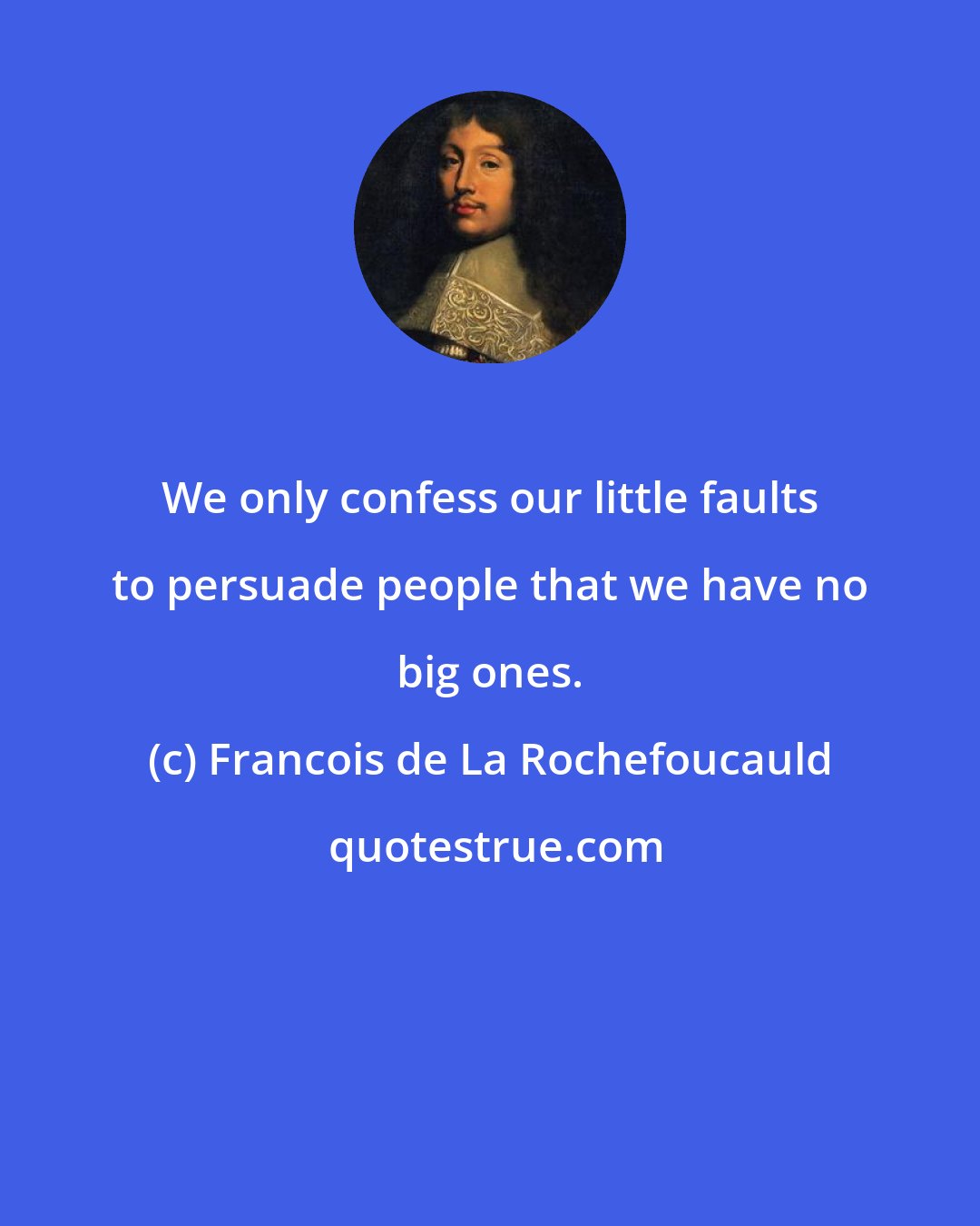 Francois de La Rochefoucauld: We only confess our little faults to persuade people that we have no big ones.