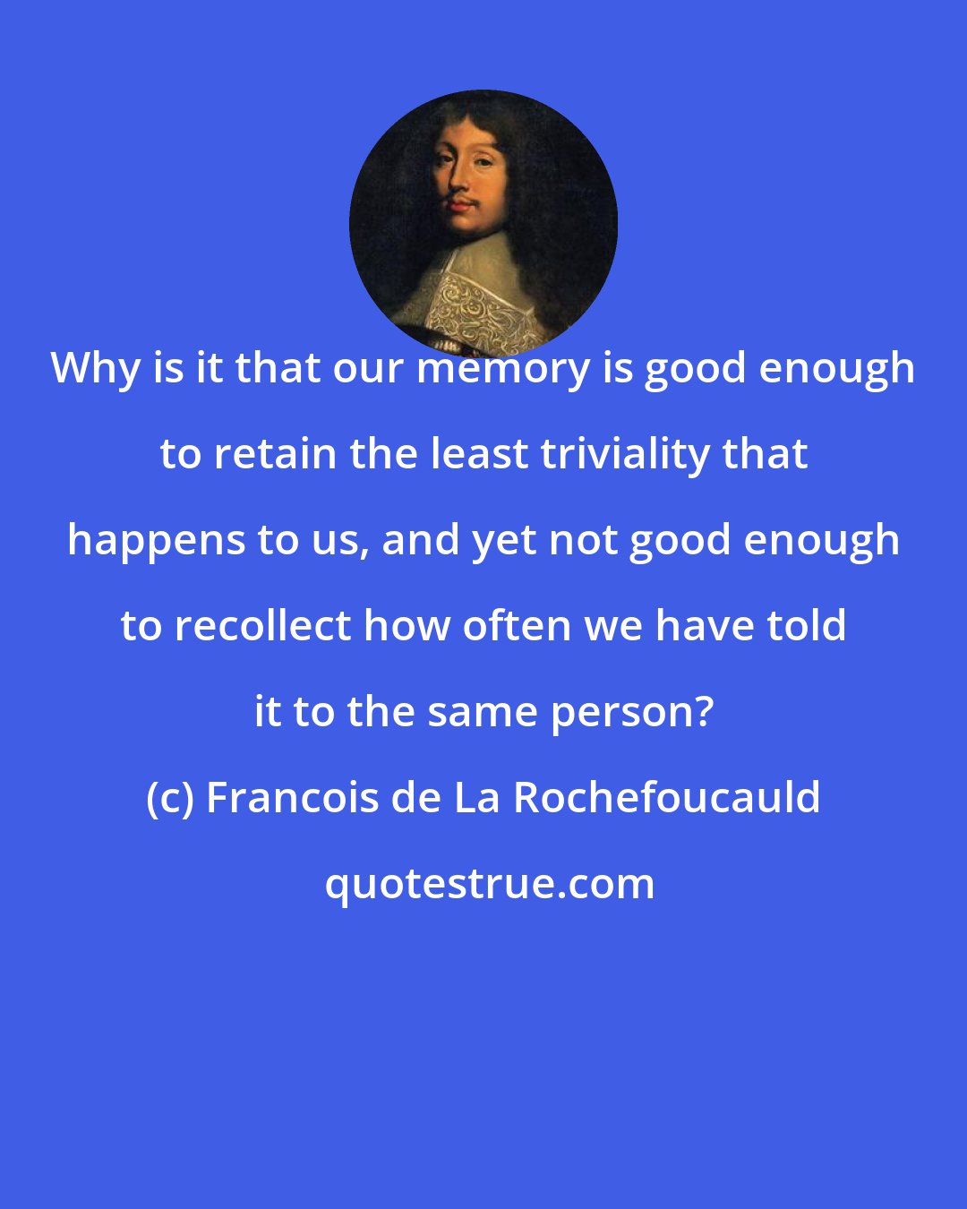 Francois de La Rochefoucauld: Why is it that our memory is good enough to retain the least triviality that happens to us, and yet not good enough to recollect how often we have told it to the same person?