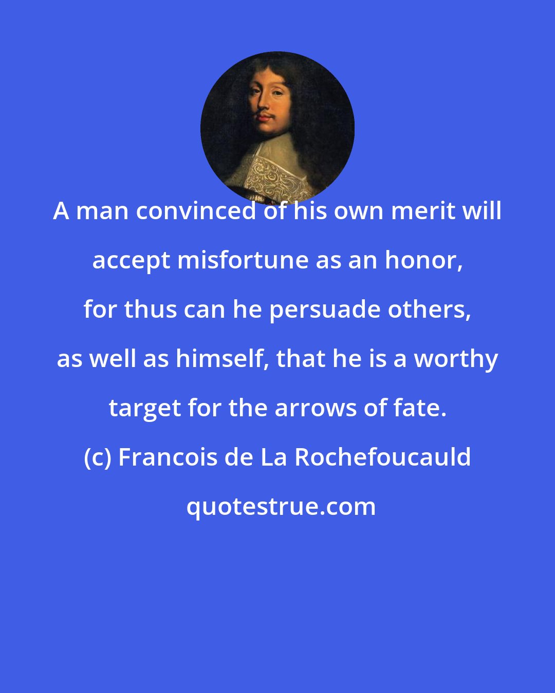 Francois de La Rochefoucauld: A man convinced of his own merit will accept misfortune as an honor, for thus can he persuade others, as well as himself, that he is a worthy target for the arrows of fate.