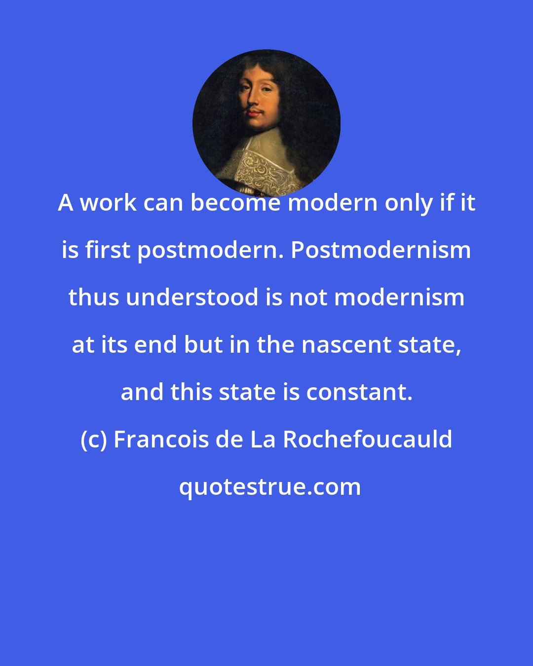 Francois de La Rochefoucauld: A work can become modern only if it is first postmodern. Postmodernism thus understood is not modernism at its end but in the nascent state, and this state is constant.