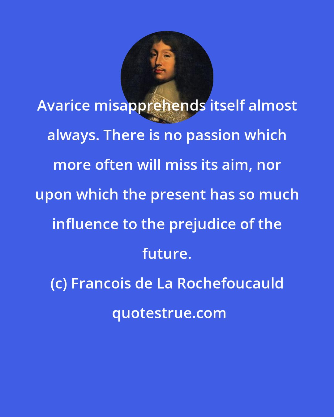 Francois de La Rochefoucauld: Avarice misapprehends itself almost always. There is no passion which more often will miss its aim, nor upon which the present has so much influence to the prejudice of the future.