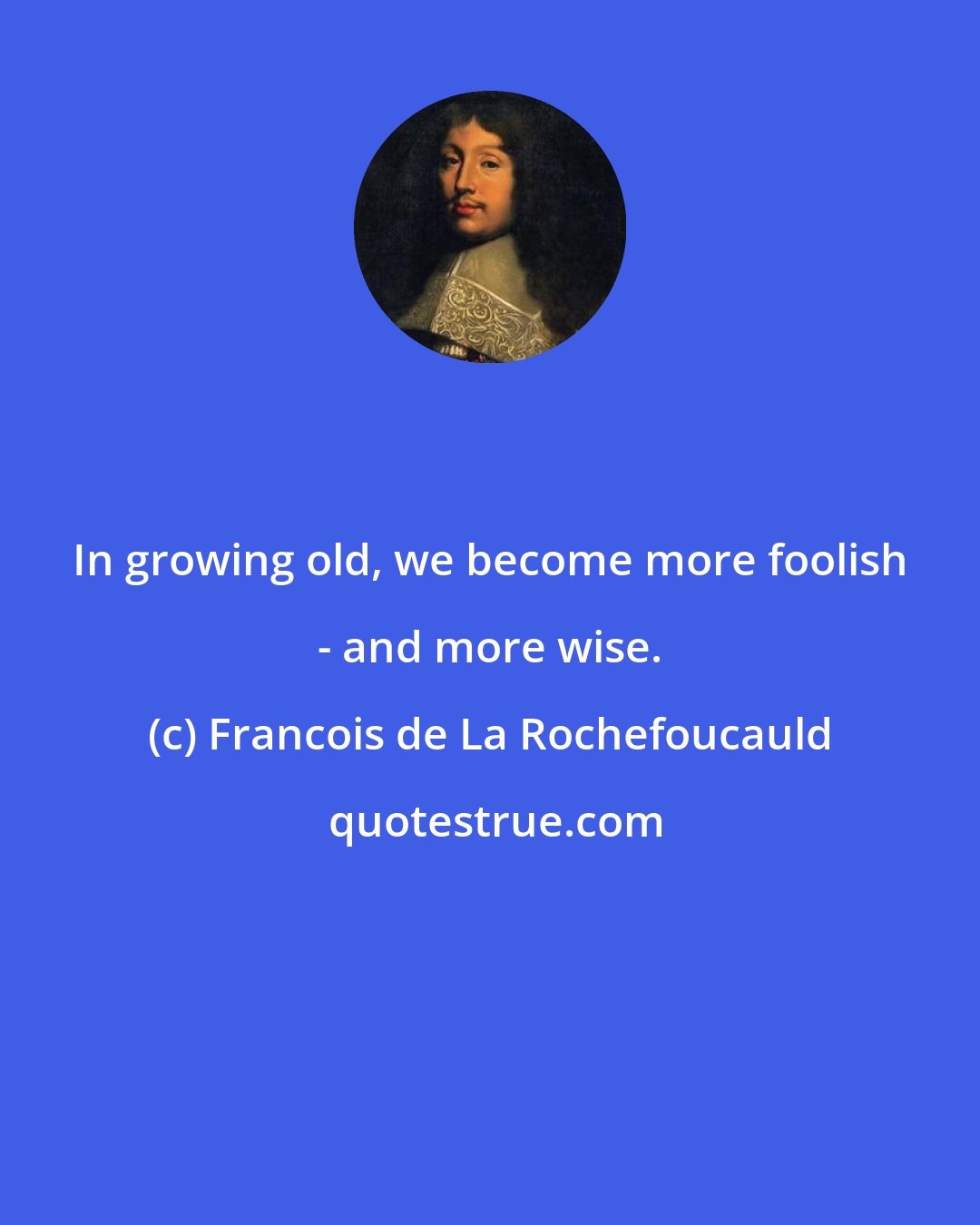 Francois de La Rochefoucauld: In growing old, we become more foolish - and more wise.