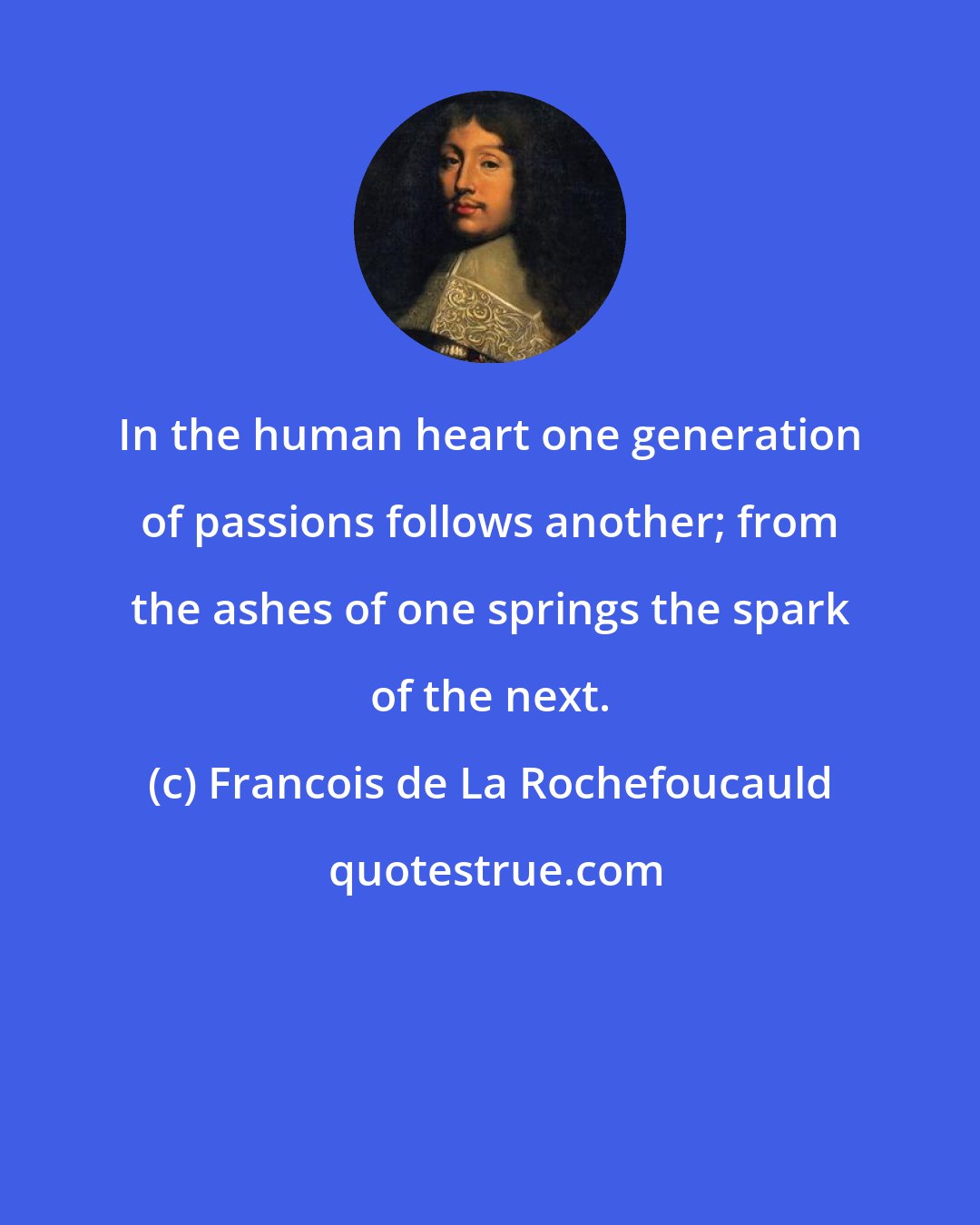 Francois de La Rochefoucauld: In the human heart one generation of passions follows another; from the ashes of one springs the spark of the next.