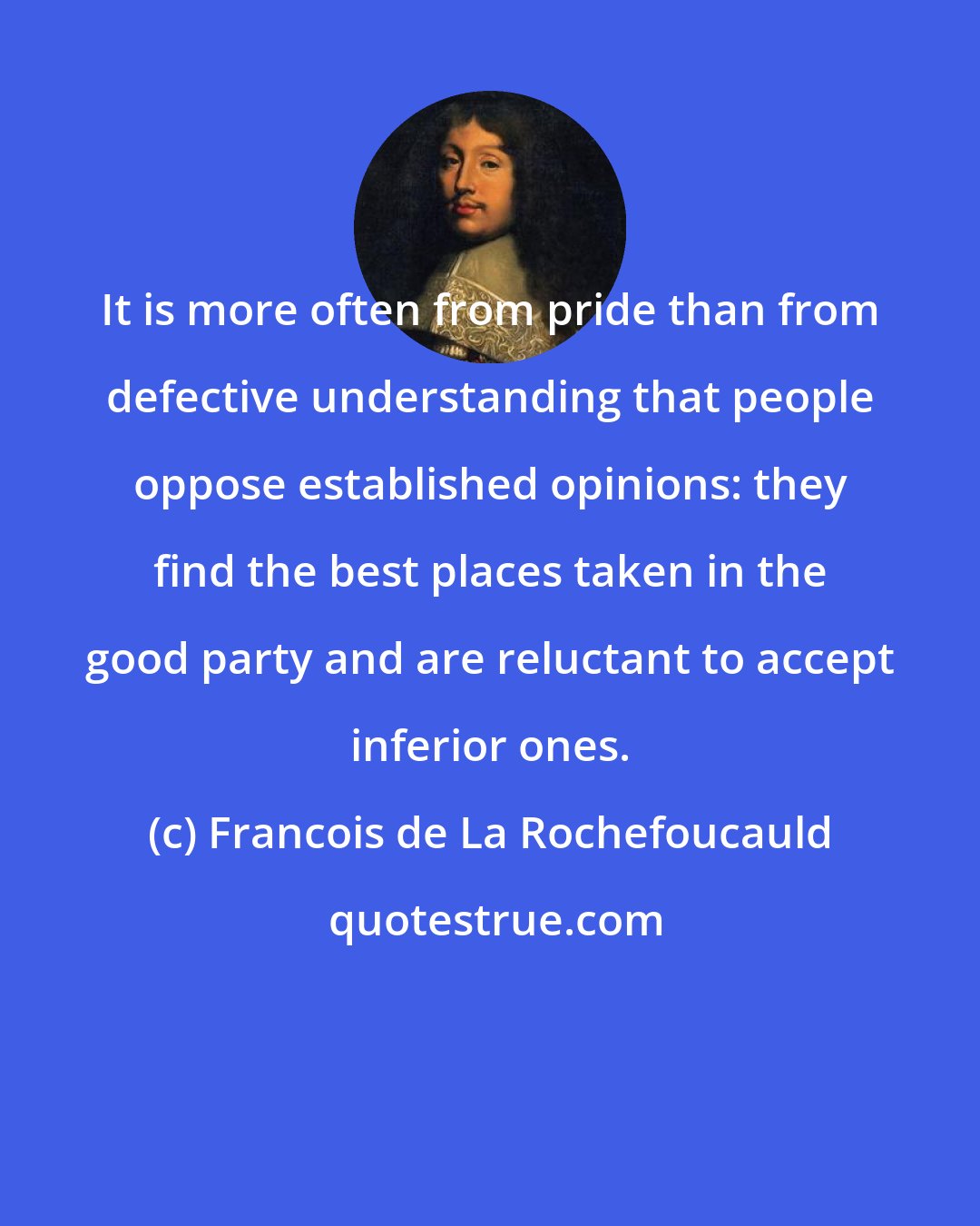 Francois de La Rochefoucauld: It is more often from pride than from defective understanding that people oppose established opinions: they find the best places taken in the good party and are reluctant to accept inferior ones.
