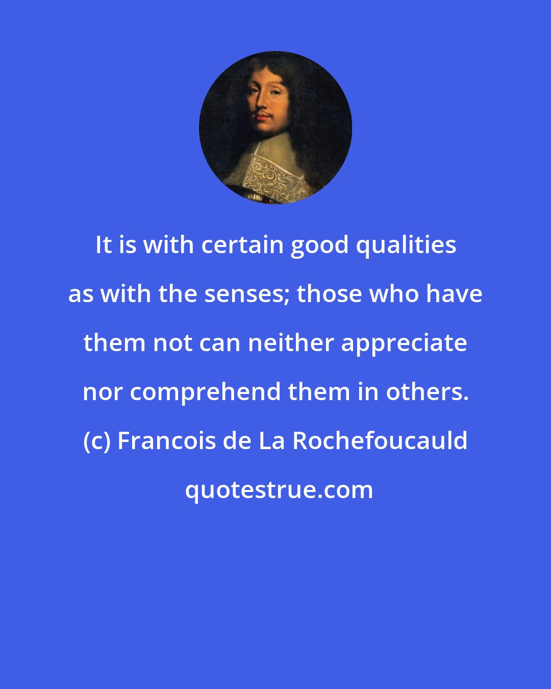 Francois de La Rochefoucauld: It is with certain good qualities as with the senses; those who have them not can neither appreciate nor comprehend them in others.