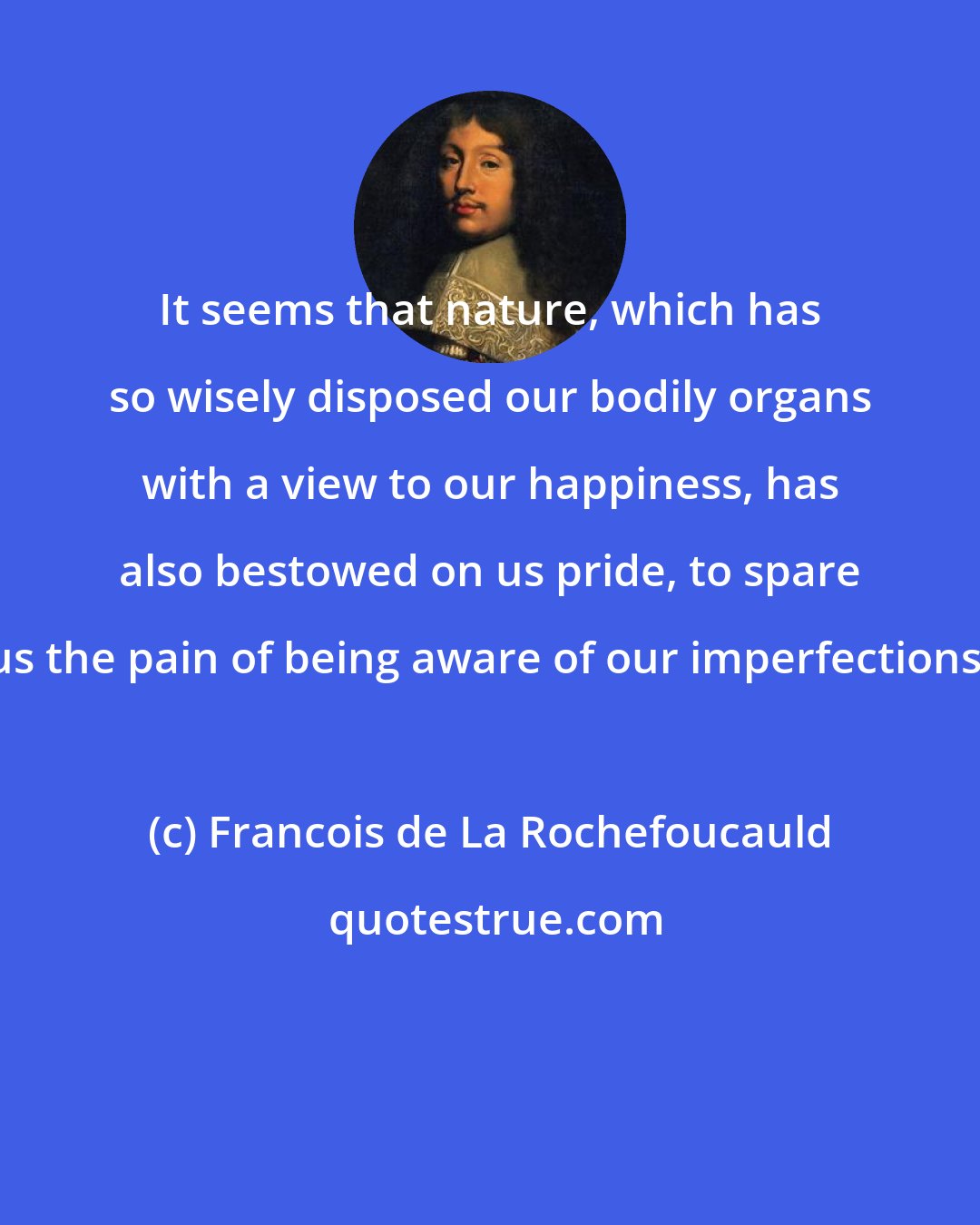 Francois de La Rochefoucauld: It seems that nature, which has so wisely disposed our bodily organs with a view to our happiness, has also bestowed on us pride, to spare us the pain of being aware of our imperfections.