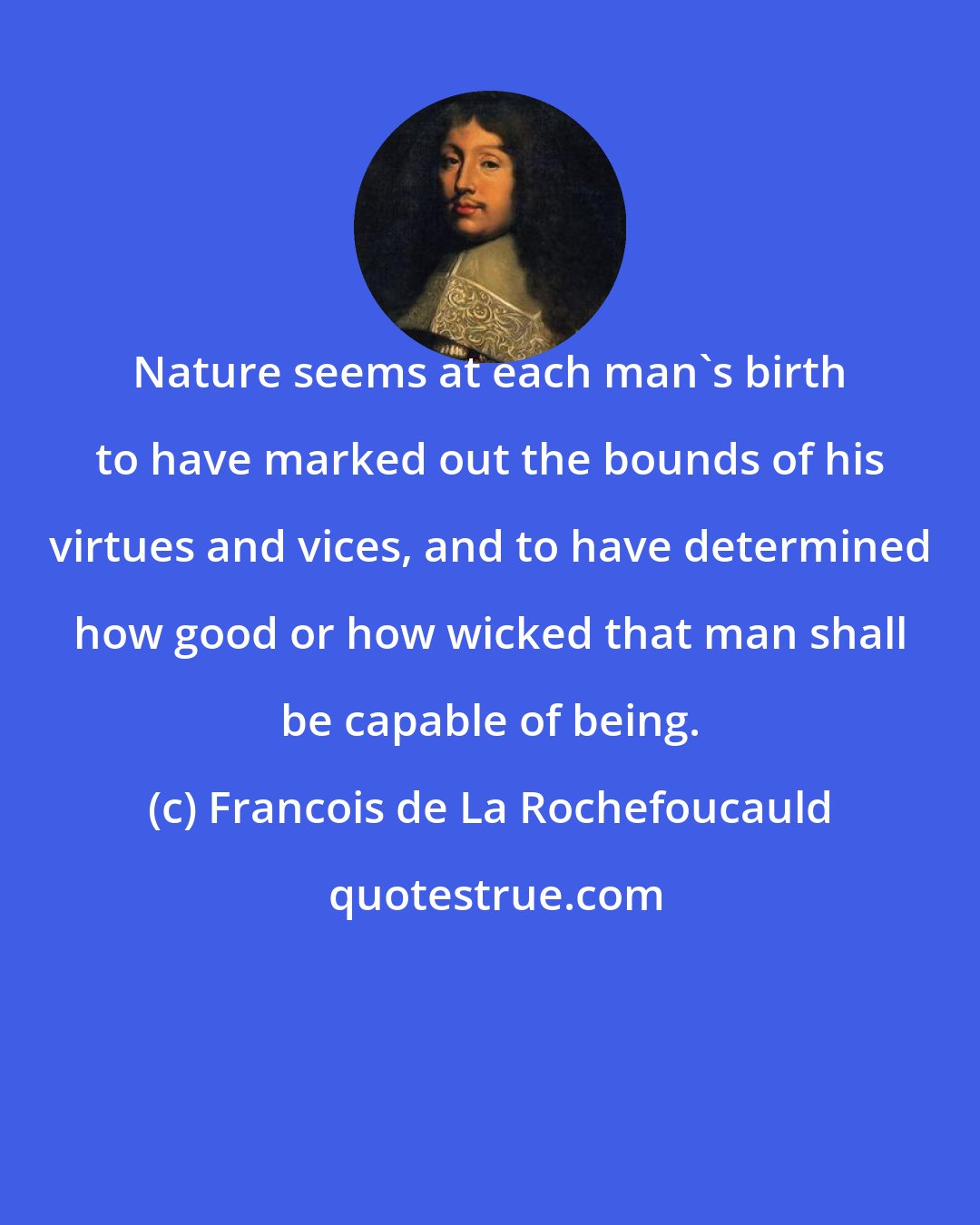 Francois de La Rochefoucauld: Nature seems at each man's birth to have marked out the bounds of his virtues and vices, and to have determined how good or how wicked that man shall be capable of being.