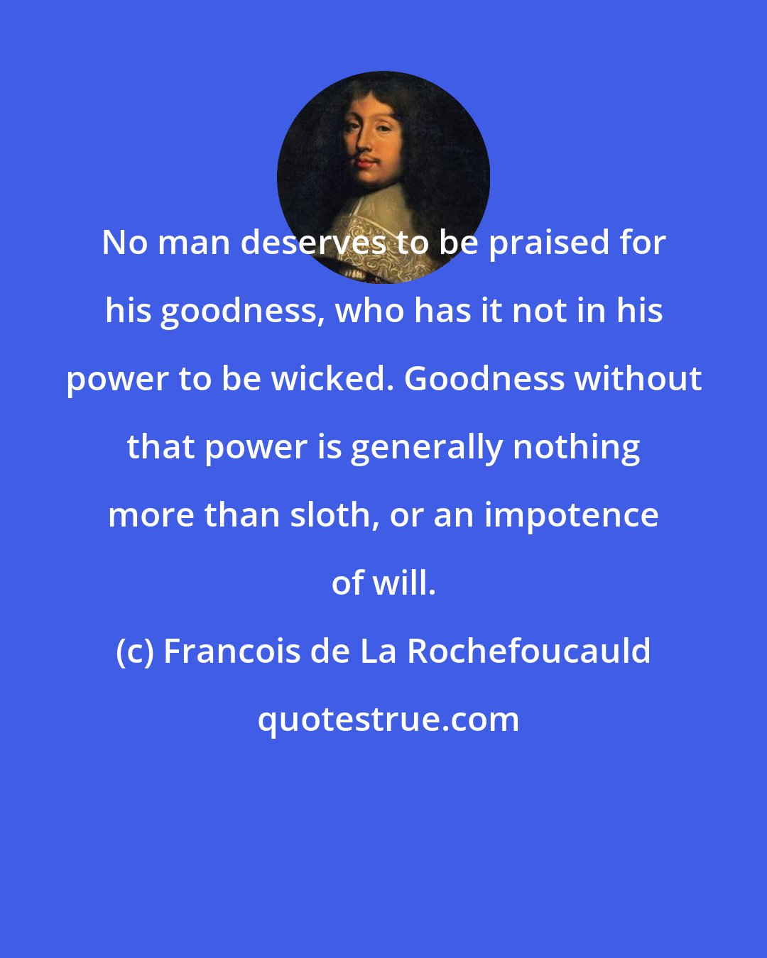 Francois de La Rochefoucauld: No man deserves to be praised for his goodness, who has it not in his power to be wicked. Goodness without that power is generally nothing more than sloth, or an impotence of will.