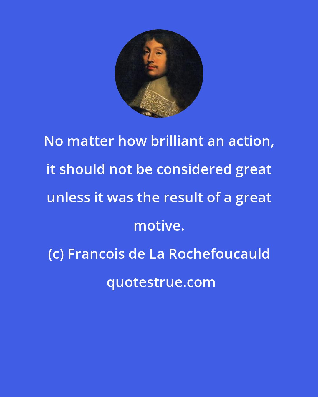 Francois de La Rochefoucauld: No matter how brilliant an action, it should not be considered great unless it was the result of a great motive.