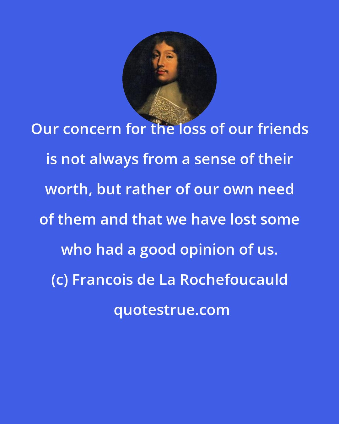 Francois de La Rochefoucauld: Our concern for the loss of our friends is not always from a sense of their worth, but rather of our own need of them and that we have lost some who had a good opinion of us.