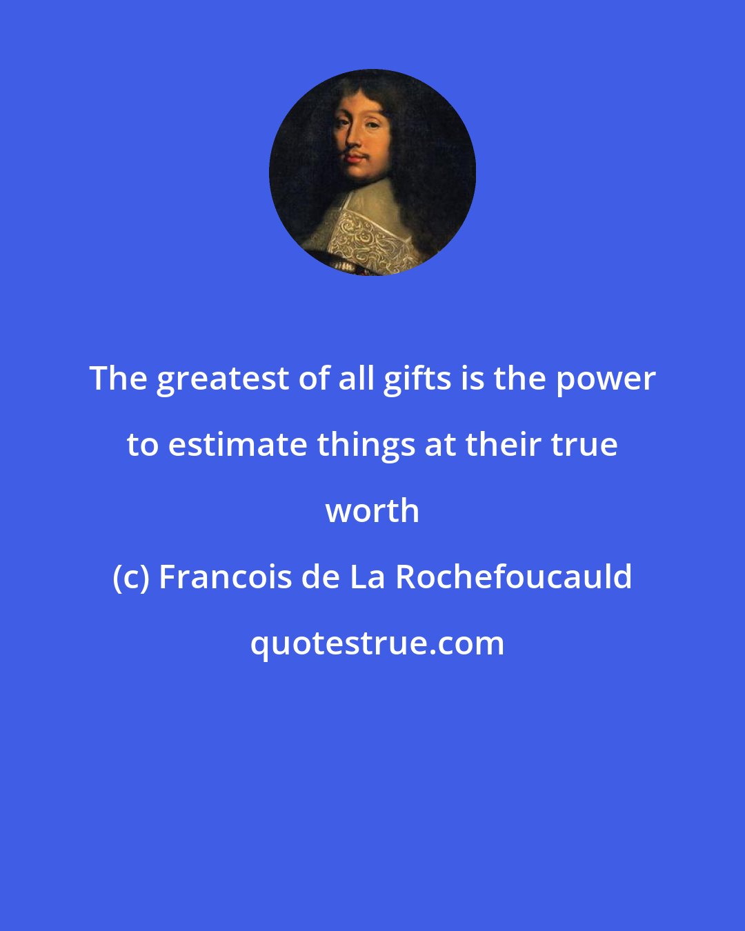 Francois de La Rochefoucauld: The greatest of all gifts is the power to estimate things at their true worth