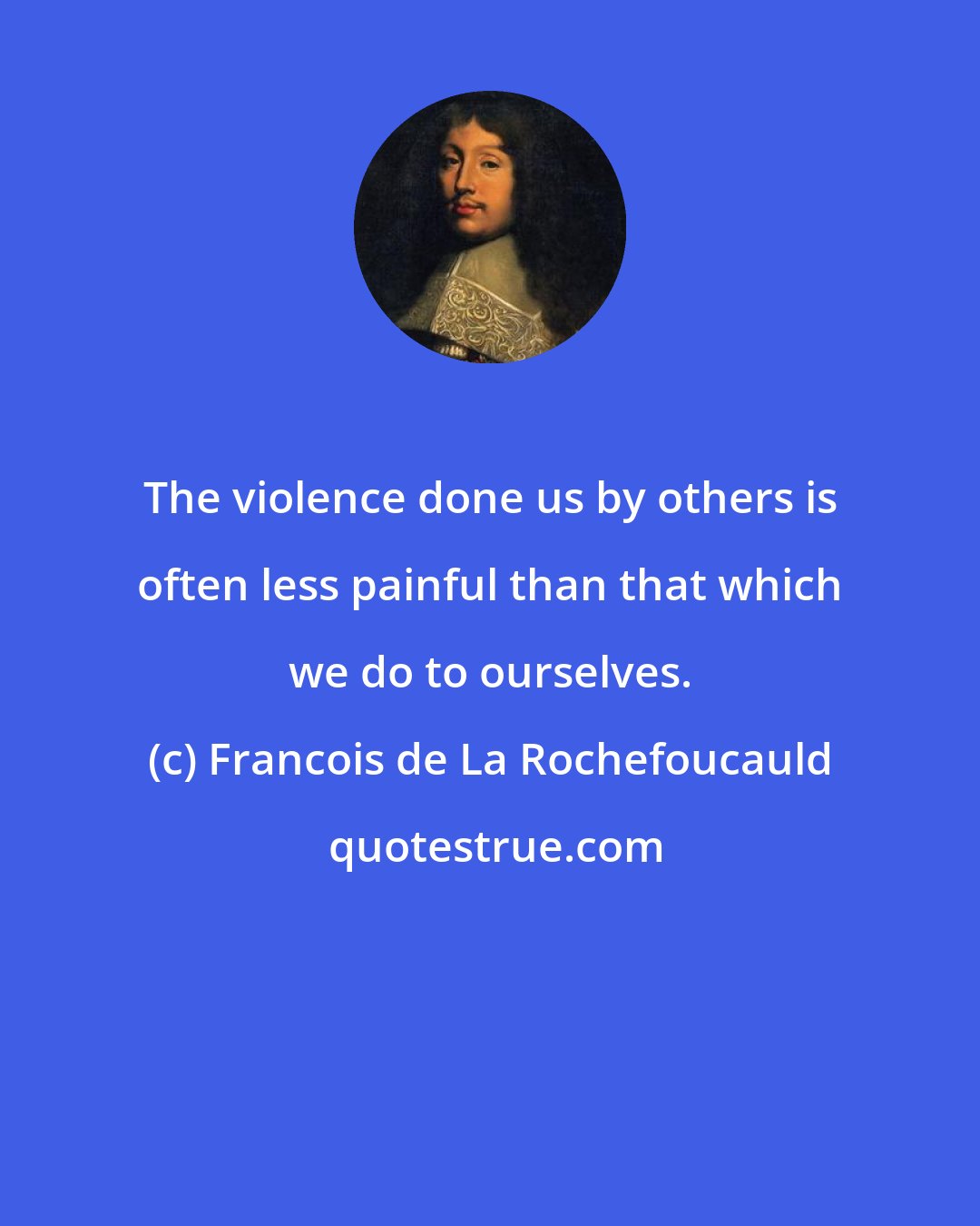 Francois de La Rochefoucauld: The violence done us by others is often less painful than that which we do to ourselves.