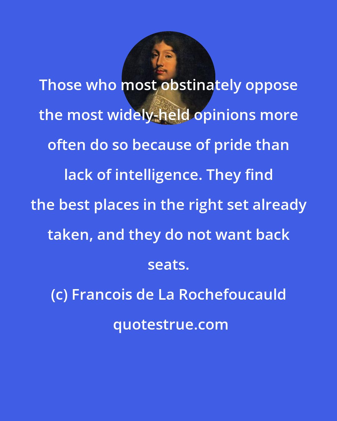 Francois de La Rochefoucauld: Those who most obstinately oppose the most widely-held opinions more often do so because of pride than lack of intelligence. They find the best places in the right set already taken, and they do not want back seats.